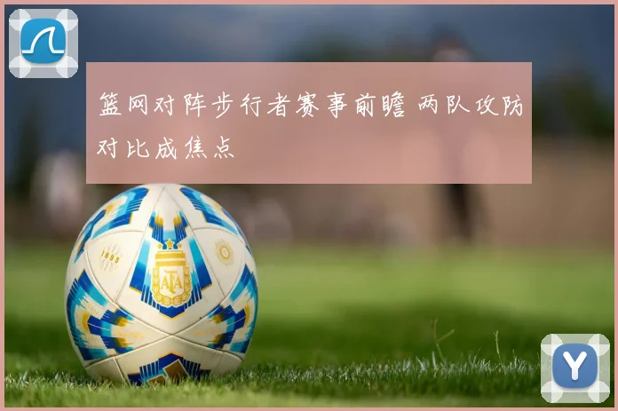 篮网对阵步行者赛事前瞻 两队攻防对比成焦点