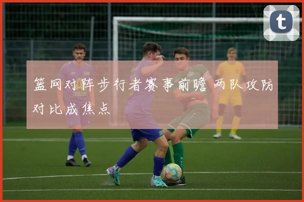 篮网对阵步行者赛事前瞻 两队攻防对比成焦点