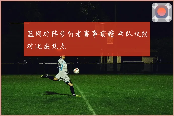 篮网对阵步行者赛事前瞻 两队攻防对比成焦点