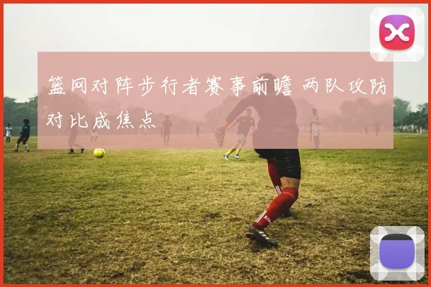 篮网对阵步行者赛事前瞻 两队攻防对比成焦点