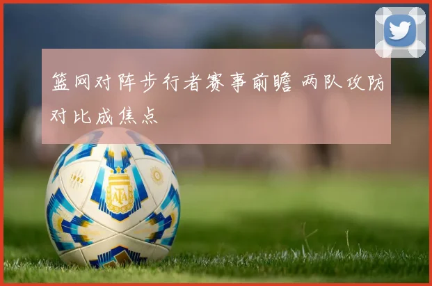篮网对阵步行者赛事前瞻 两队攻防对比成焦点
