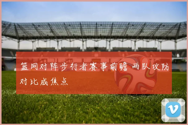 篮网对阵步行者赛事前瞻 两队攻防对比成焦点