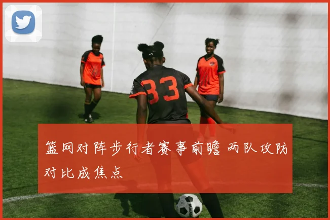 篮网对阵步行者赛事前瞻 两队攻防对比成焦点