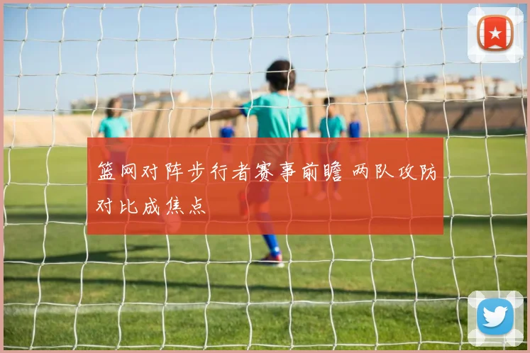 篮网对阵步行者赛事前瞻 两队攻防对比成焦点