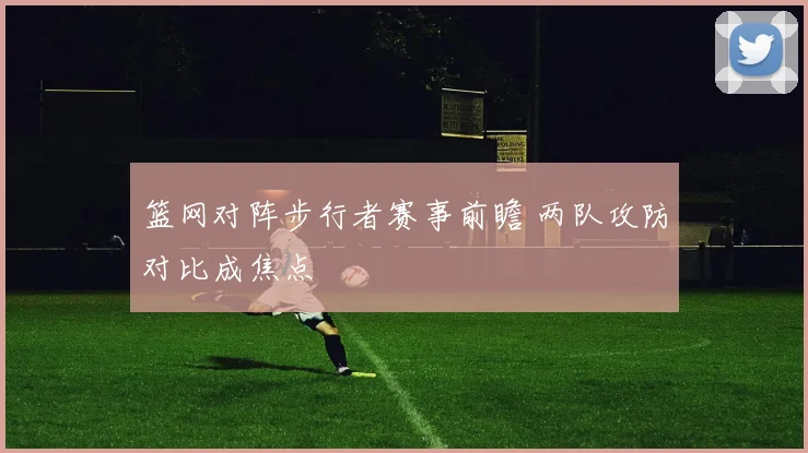 篮网对阵步行者赛事前瞻 两队攻防对比成焦点