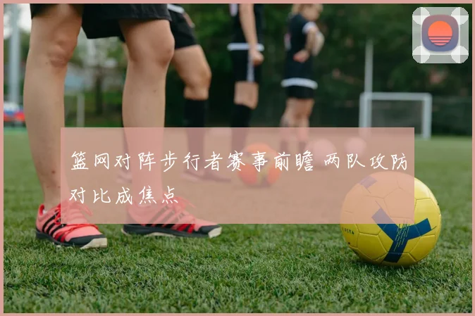 篮网对阵步行者赛事前瞻 两队攻防对比成焦点