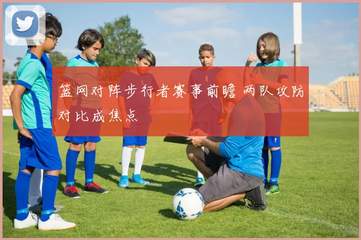 篮网对阵步行者赛事前瞻 两队攻防对比成焦点