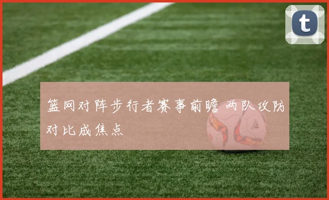 篮网对阵步行者赛事前瞻 两队攻防对比成焦点