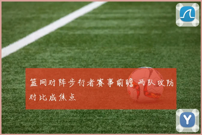 篮网对阵步行者赛事前瞻 两队攻防对比成焦点