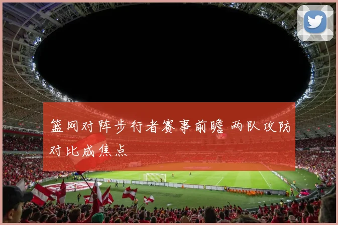 篮网对阵步行者赛事前瞻 两队攻防对比成焦点