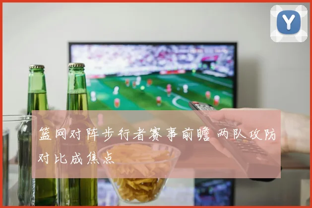 篮网对阵步行者赛事前瞻 两队攻防对比成焦点