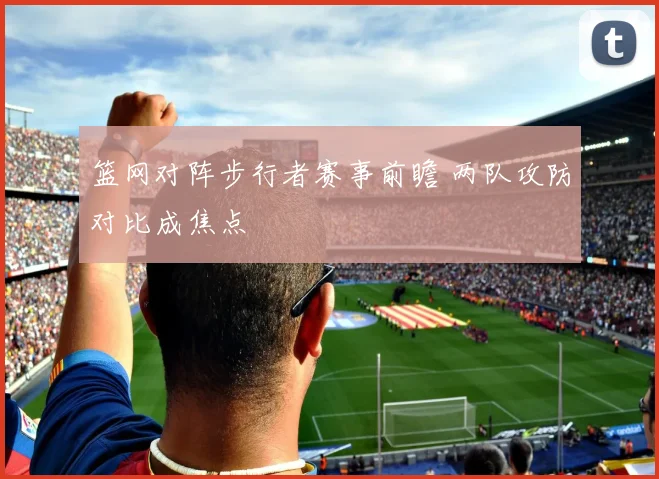 篮网对阵步行者赛事前瞻 两队攻防对比成焦点