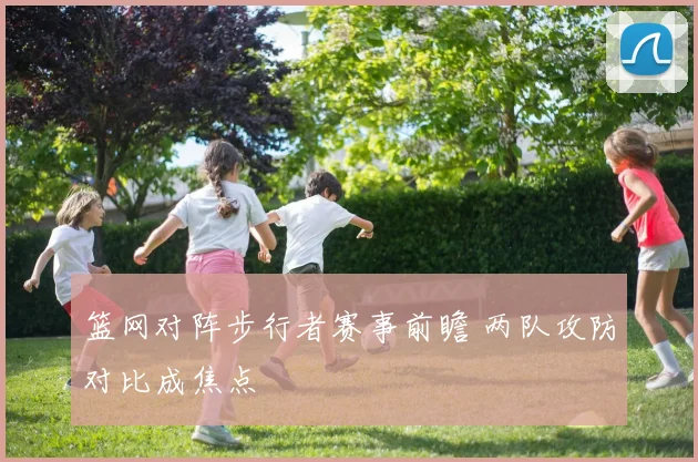 篮网对阵步行者赛事前瞻 两队攻防对比成焦点
