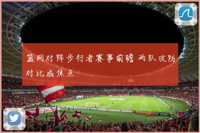 篮网对阵步行者赛事前瞻 两队攻防对比成焦点