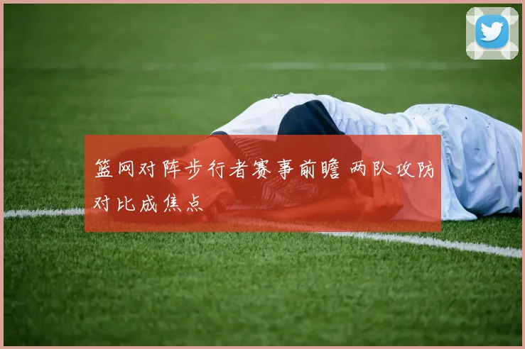 篮网对阵步行者赛事前瞻 两队攻防对比成焦点