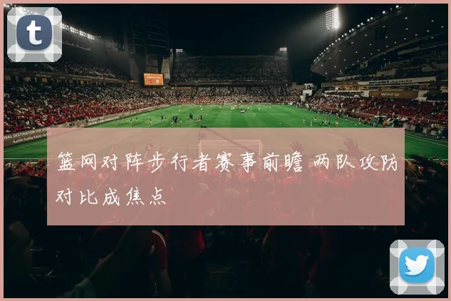 篮网对阵步行者赛事前瞻 两队攻防对比成焦点