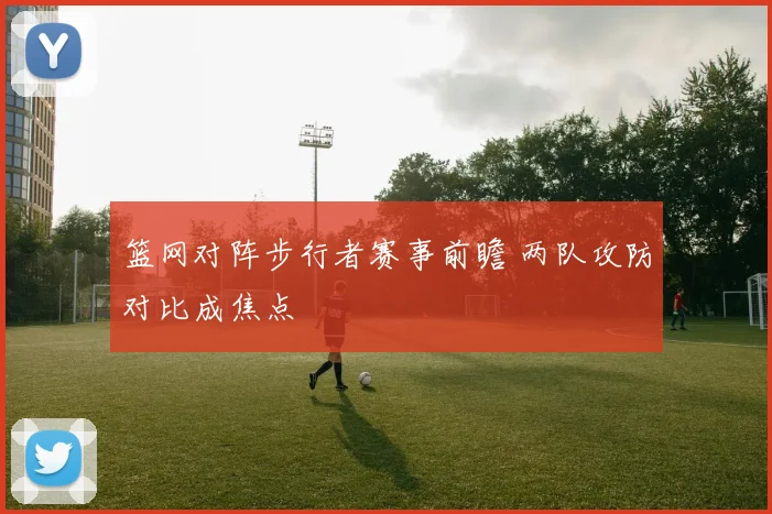 篮网对阵步行者赛事前瞻 两队攻防对比成焦点
