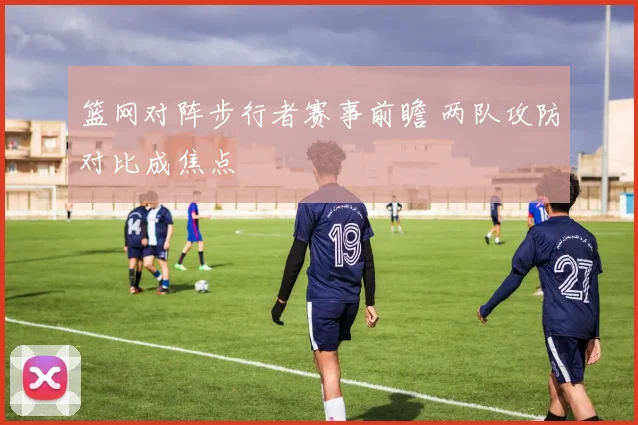 篮网对阵步行者赛事前瞻 两队攻防对比成焦点