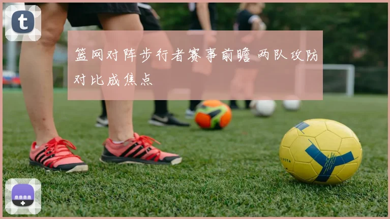 篮网对阵步行者赛事前瞻 两队攻防对比成焦点