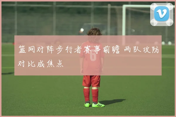 篮网对阵步行者赛事前瞻 两队攻防对比成焦点