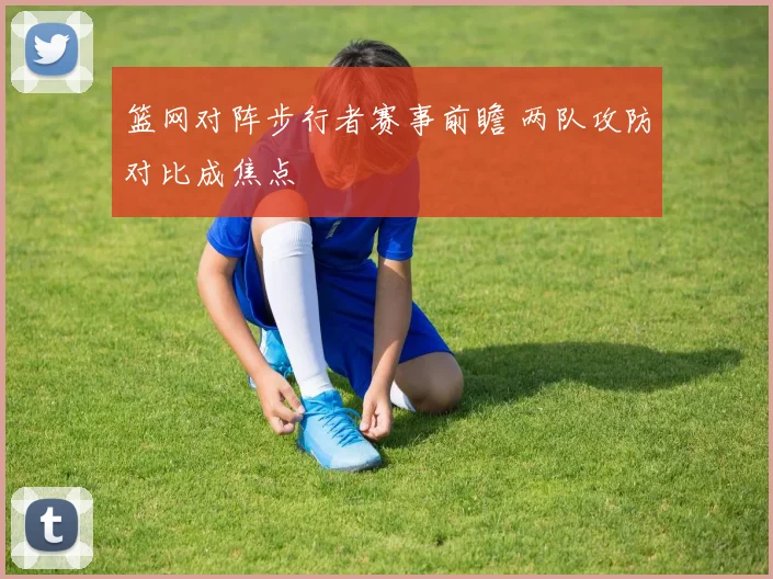 篮网对阵步行者赛事前瞻 两队攻防对比成焦点