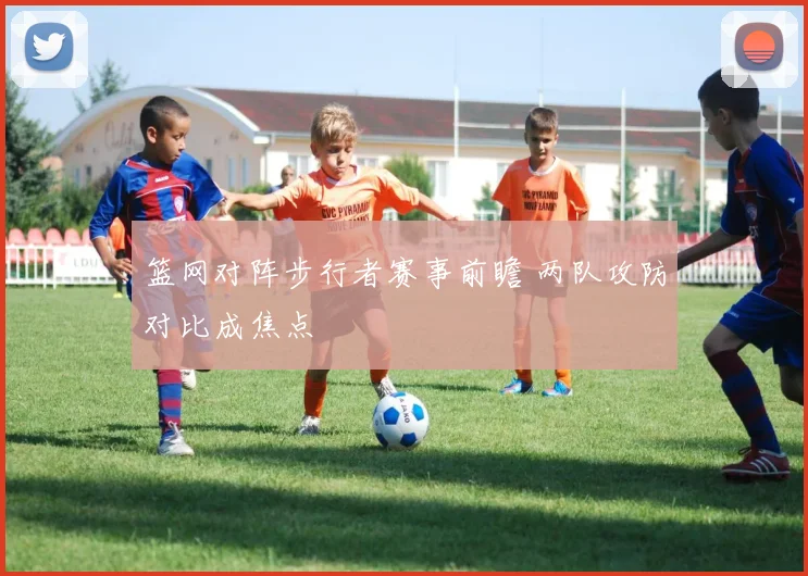 篮网对阵步行者赛事前瞻 两队攻防对比成焦点