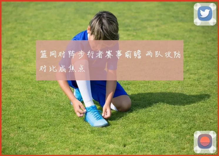 篮网对阵步行者赛事前瞻 两队攻防对比成焦点