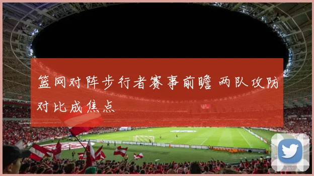 篮网对阵步行者赛事前瞻 两队攻防对比成焦点