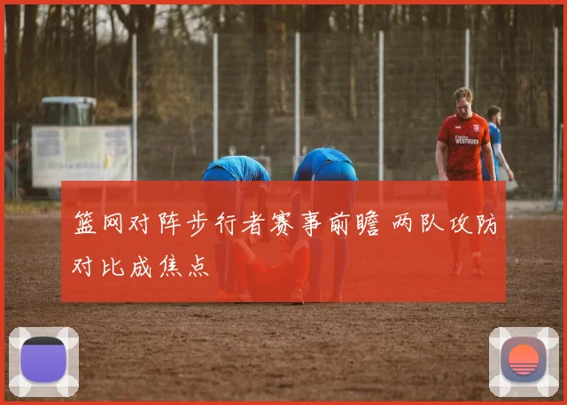 篮网对阵步行者赛事前瞻 两队攻防对比成焦点