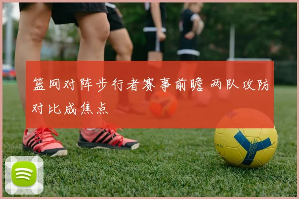 篮网对阵步行者赛事前瞻 两队攻防对比成焦点
