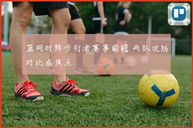 篮网对阵步行者赛事前瞻 两队攻防对比成焦点