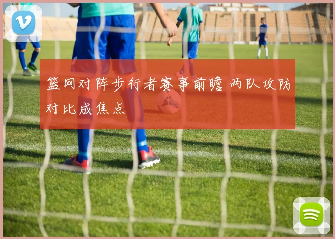 篮网对阵步行者赛事前瞻 两队攻防对比成焦点