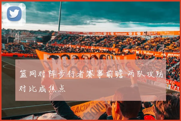 篮网对阵步行者赛事前瞻 两队攻防对比成焦点