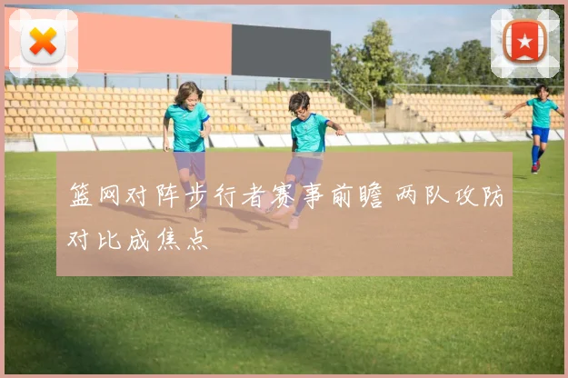 篮网对阵步行者赛事前瞻 两队攻防对比成焦点