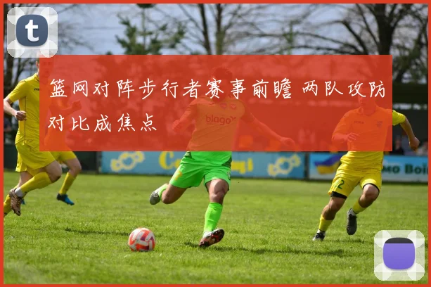 篮网对阵步行者赛事前瞻 两队攻防对比成焦点