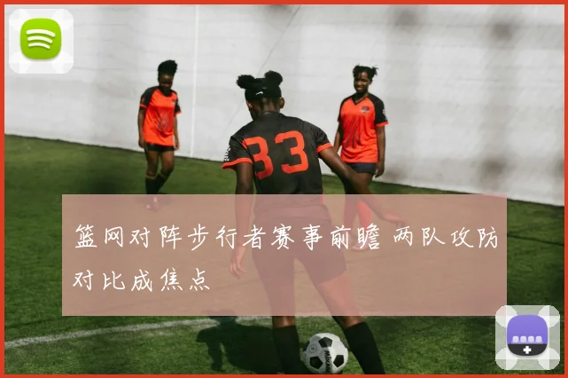 篮网对阵步行者赛事前瞻 两队攻防对比成焦点
