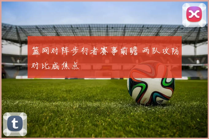 篮网对阵步行者赛事前瞻 两队攻防对比成焦点
