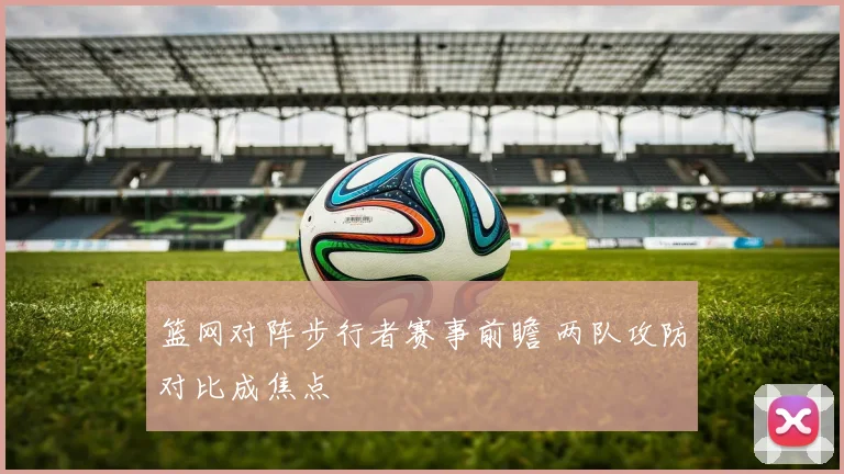 篮网对阵步行者赛事前瞻 两队攻防对比成焦点