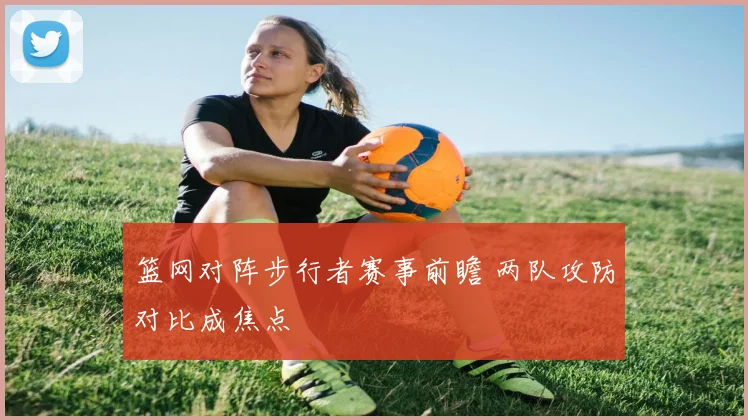 篮网对阵步行者赛事前瞻 两队攻防对比成焦点