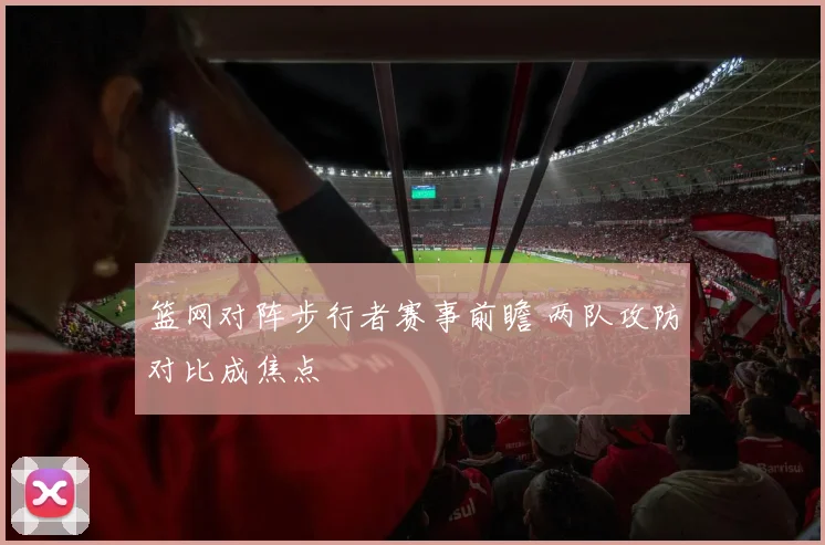 篮网对阵步行者赛事前瞻 两队攻防对比成焦点