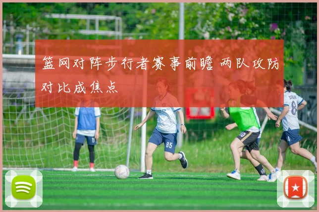 篮网对阵步行者赛事前瞻 两队攻防对比成焦点