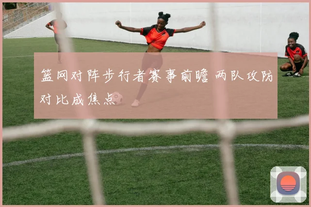 篮网对阵步行者赛事前瞻 两队攻防对比成焦点