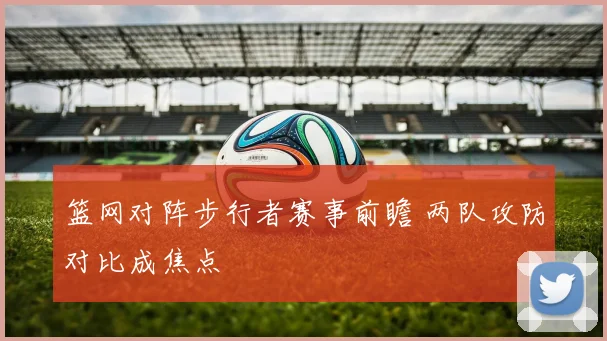 篮网对阵步行者赛事前瞻 两队攻防对比成焦点