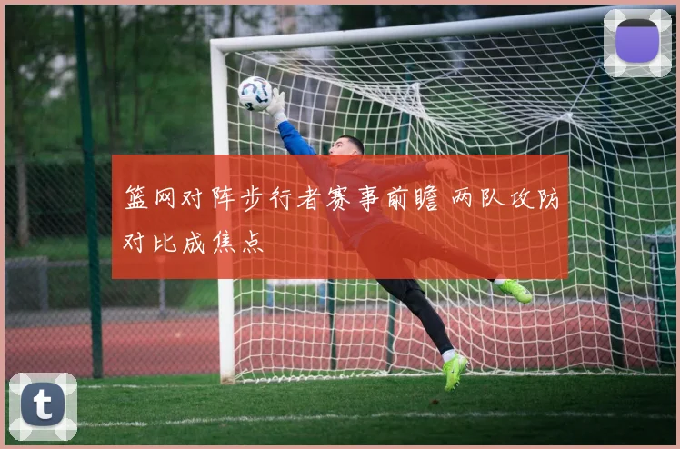 篮网对阵步行者赛事前瞻 两队攻防对比成焦点
