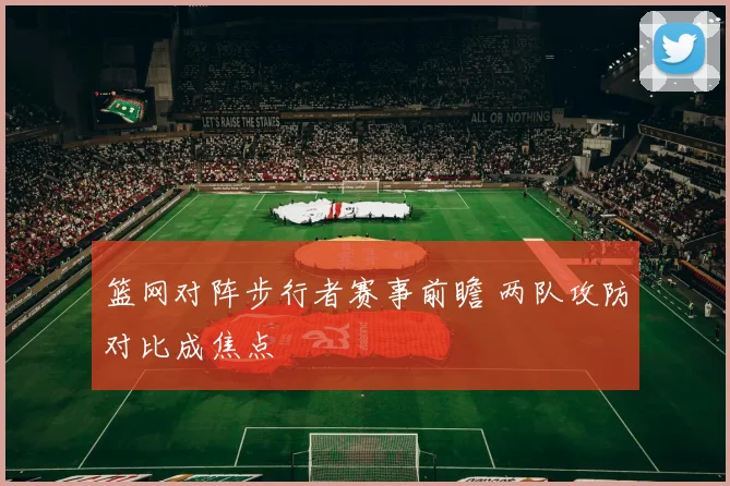 篮网对阵步行者赛事前瞻 两队攻防对比成焦点