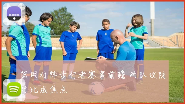 篮网对阵步行者赛事前瞻 两队攻防对比成焦点