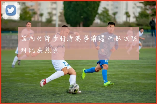 篮网对阵步行者赛事前瞻 两队攻防对比成焦点