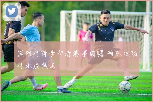 篮网对阵步行者赛事前瞻 两队攻防对比成焦点