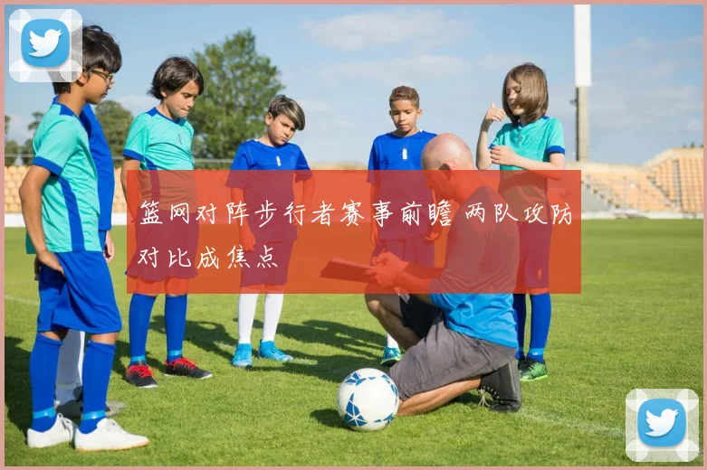 篮网对阵步行者赛事前瞻 两队攻防对比成焦点