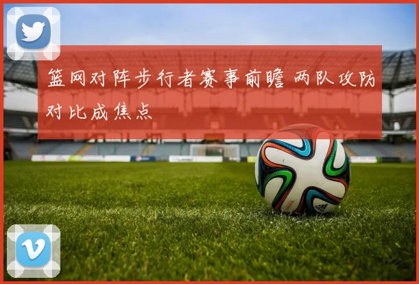 篮网对阵步行者赛事前瞻 两队攻防对比成焦点